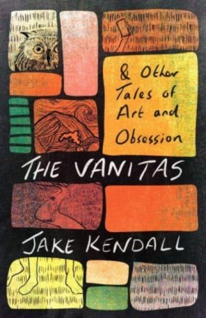 The Vanitas & Other Tales of Art and Obsession by Kendall, Jake