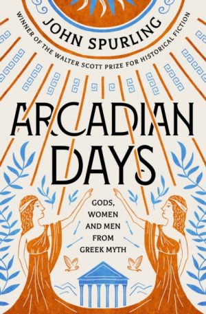 Arcadian Days : Gods, Women and Men from Greek Myth - from the winner of the Walter Scott Prize for Historical Fiction by Spurling, John