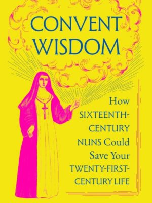 Convent Wisdom : How Sixteenth-Century Nuns Could Save Your Twenty-First-Century Life by Garriga, Ana