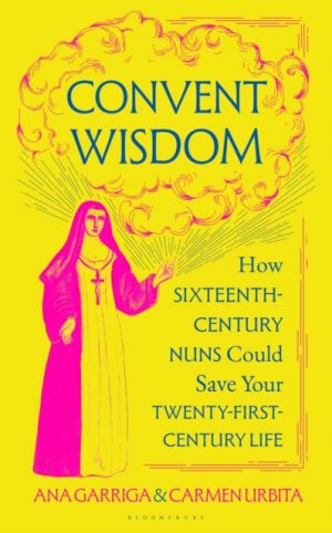 Convent Wisdom : How Sixteenth-Century Nuns Could Save Your Twenty-First-Century Life by Garriga, Ana