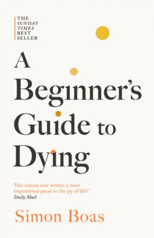 A Beginner's Guide to Dying : The Sunday Times Bestseller, 'Has anyone ever written a more inspirational paean to the joy of life?' Daily Mail by Boas, Simon