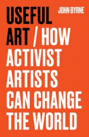Useful Art : How Activist Artists Can Change the World by Byrne, John