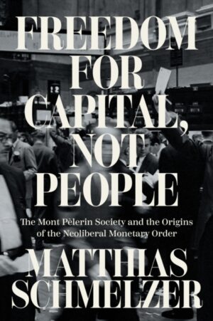 Freedom for Capital, Not People : The Mont Pelerin Society and the Origins of the Neoliberal Monetary Order by Schmelzer, Matthias