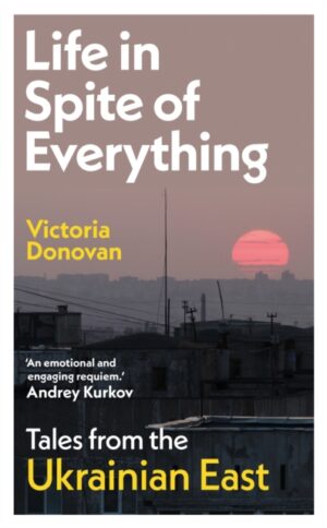 Life in Spite of Everything : Tales from the Ukrainian East by Donovan, Victoria