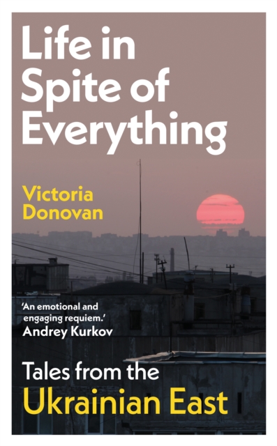 Life in Spite of Everything : Tales from the Ukrainian East by Donovan, Victoria