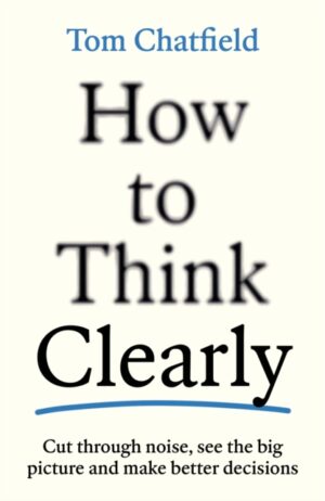 How to Think Clearly : Cut through noise, see the big picture and make better decisions by Chatfield, Tom