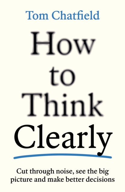 How to Think Clearly : Cut through noise, see the big picture and make better decisions by Chatfield, Tom