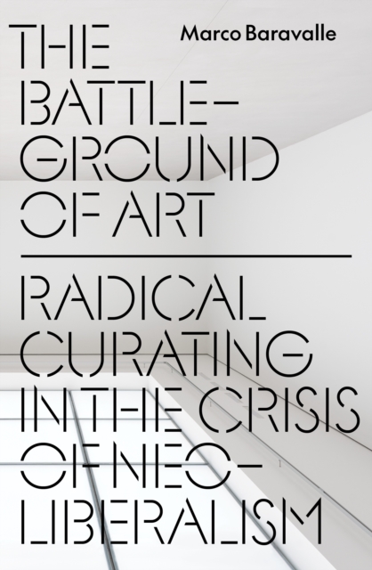 The Battleground of Art : Radical Curating in the Crisis of Neoliberalism by Baravalle, Marco