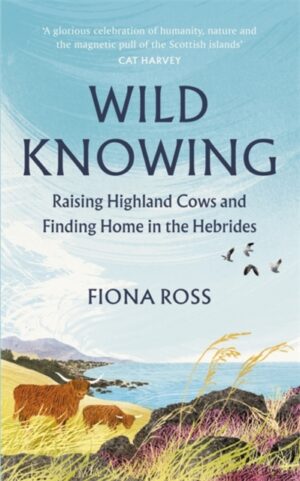 Wild Knowing : Raising Highland Cows and Finding Home in the Hebrides by Ross, Fiona