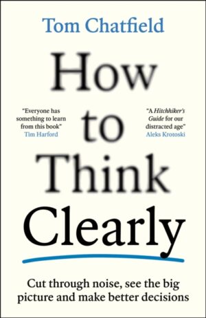 How to Think Clearly : Cut through noise, see the big picture and make better decisions by Chatfield, Tom