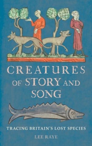 Creatures of Story and Song : Tracing Britain’s Lost Species by Raye, Lee